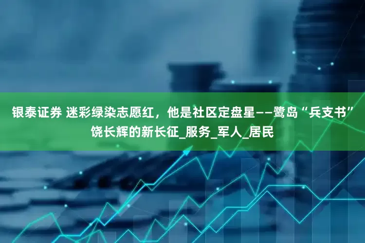 银泰证券 迷彩绿染志愿红，他是社区定盘星——鹭岛“兵支书”饶长辉的新长征_服务_军人_居民