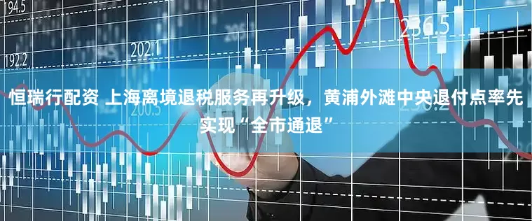 恒瑞行配资 上海离境退税服务再升级，黄浦外滩中央退付点率先实现“全市通退”