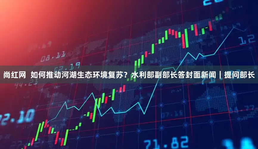 尚红网  如何推动河湖生态环境复苏？水利部副部长答封面新闻｜提问部长