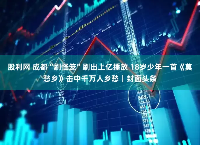 股利网 成都“刷怪笼”刷出上亿播放 18岁少年一首《莫愁乡》击中千万人乡愁｜封面头条