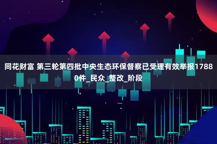 同花财富 第三轮第四批中央生态环保督察已受理有效举报17880件_民众_整改_阶段