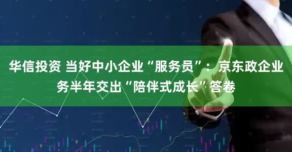 华信投资 当好中小企业“服务员”：京东政企业务半年交出“陪伴式成长”答卷