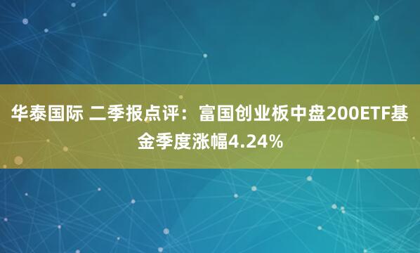 华泰国际 二季报点评：富国创业板中盘200ETF基金季度涨幅4.24%