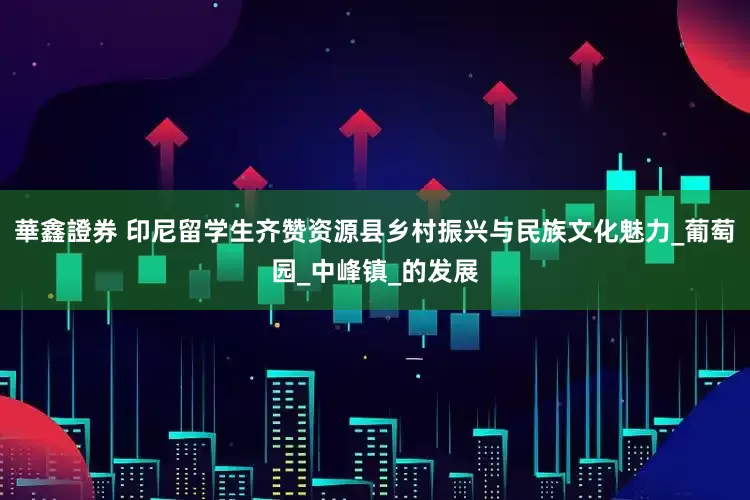 華鑫證券 印尼留学生齐赞资源县乡村振兴与民族文化魅力_葡萄园_中峰镇_的发展
