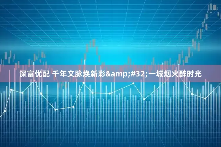 深富优配 千年文脉焕新彩 一城烟火醉时光
