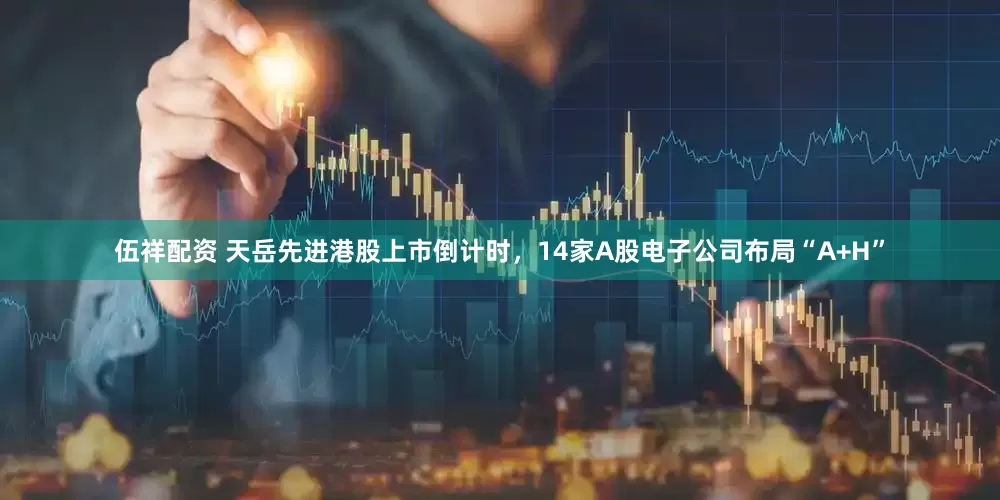 伍祥配资 天岳先进港股上市倒计时，14家A股电子公司布局“A+H”