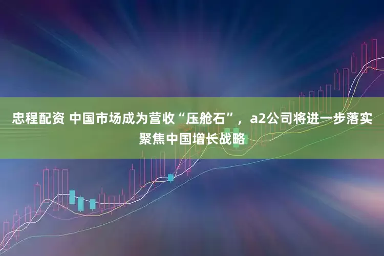 忠程配资 中国市场成为营收“压舱石”，a2公司将进一步落实聚焦中国增长战略