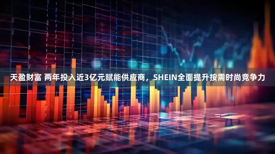 天盈财富 两年投入近3亿元赋能供应商，SHEIN全面提升按需时尚竞争力