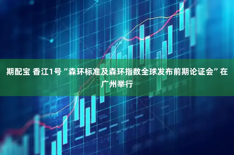 期配宝 香江1号“森环标准及森环指数全球发布前期论证会”在广州举行