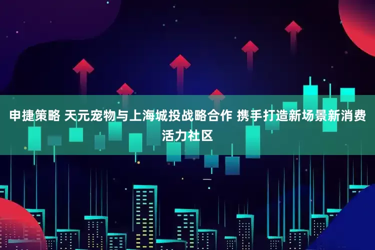 申捷策略 天元宠物与上海城投战略合作 携手打造新场景新消费活力社区