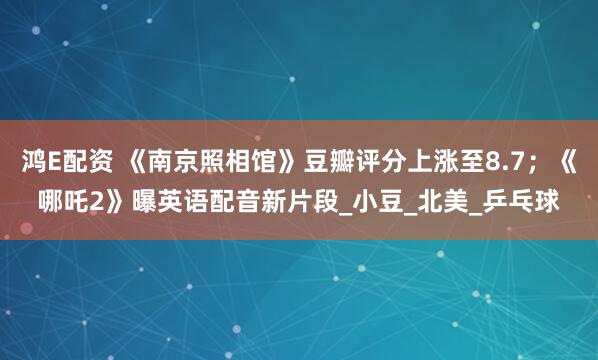 鸿E配资 《南京照相馆》豆瓣评分上涨至8.7；《哪吒2》曝英语配音新片段_小豆_北美_乒乓球