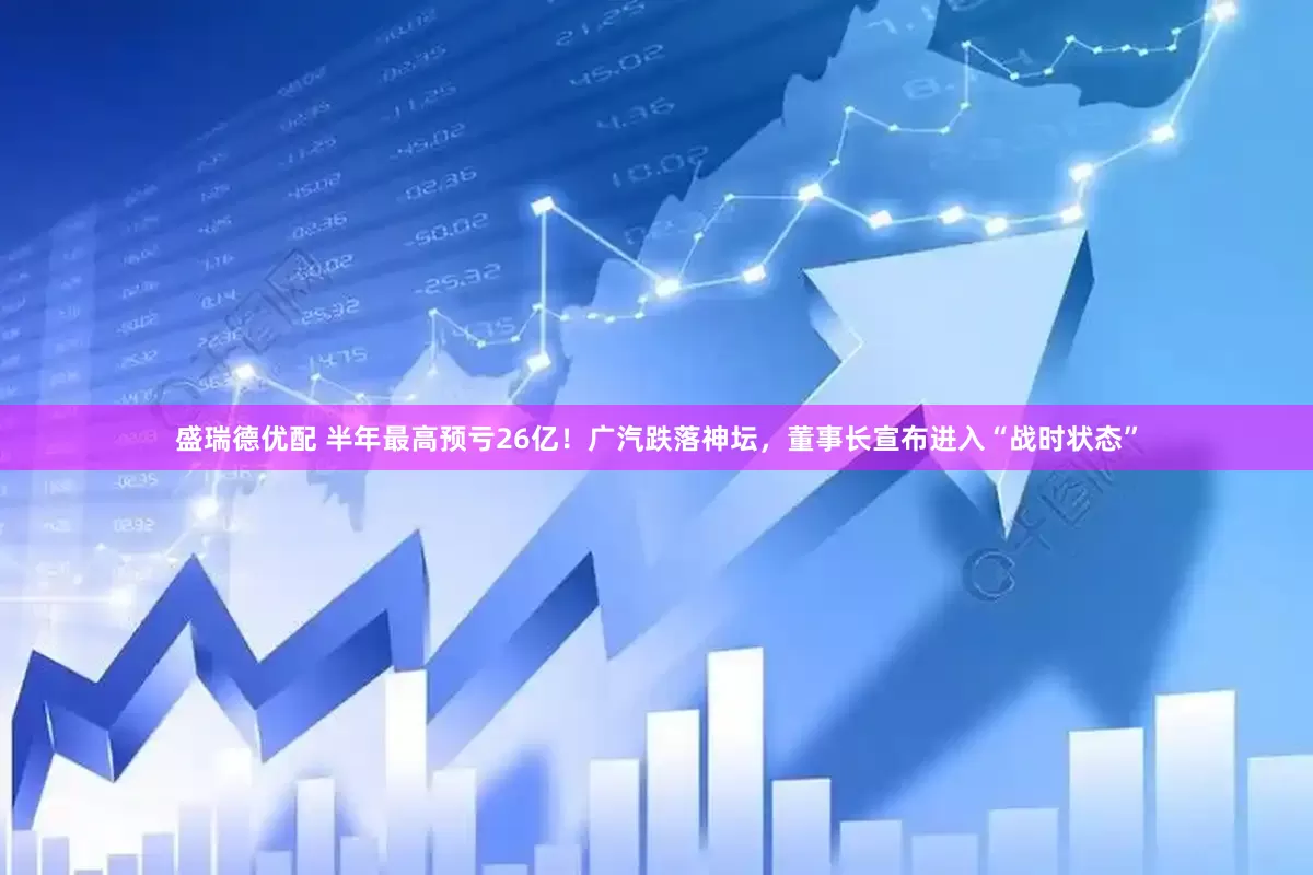 盛瑞德优配 半年最高预亏26亿！广汽跌落神坛，董事长宣布进入“战时状态”