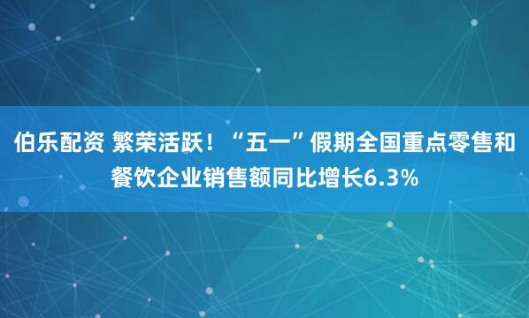 伯乐配资 繁荣活跃！“五一”假期全国重点零售和餐饮企业销售额同比增长6.3%