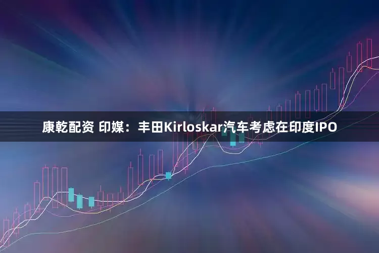 康乾配资 印媒：丰田Kirloskar汽车考虑在印度IPO
