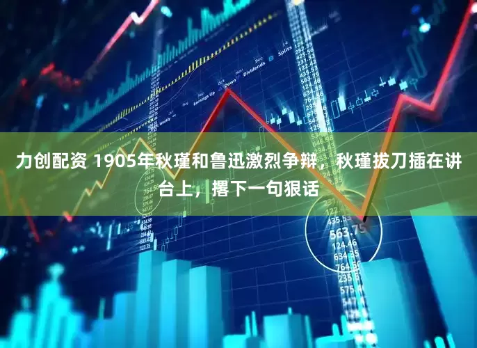 力创配资 1905年秋瑾和鲁迅激烈争辩，秋瑾拔刀插在讲台上，撂下一句狠话