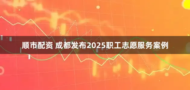 顺市配资 成都发布2025职工志愿服务案例