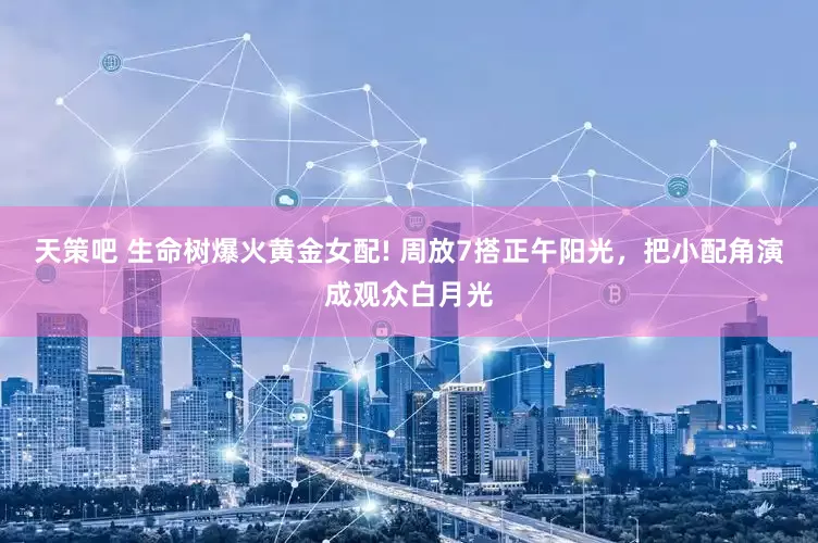 天策吧 生命树爆火黄金女配! 周放7搭正午阳光,把小配角演成观众白月光