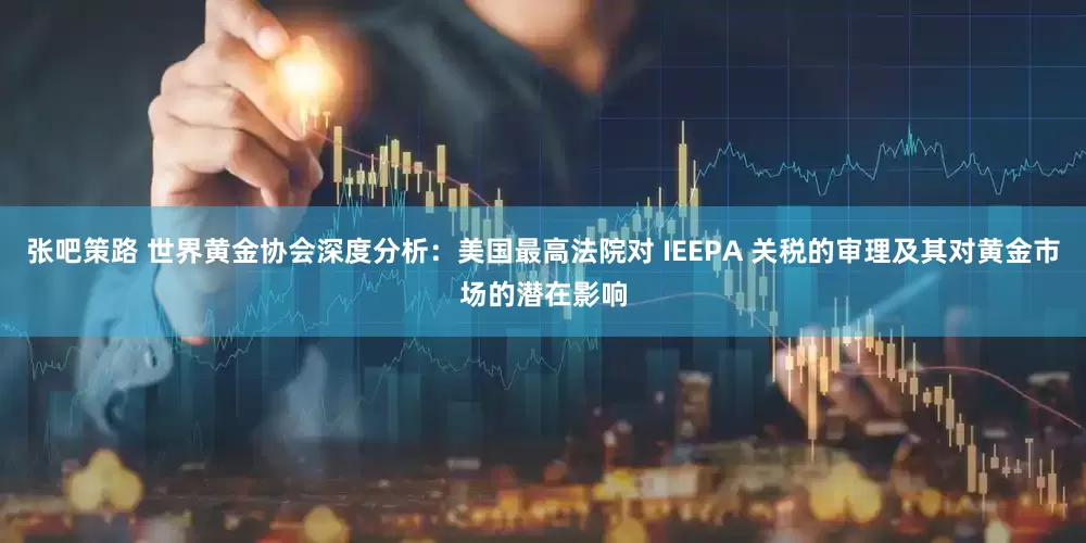 张吧策路 世界黄金协会深度分析：美国最高法院对 IEEPA 关税的审理及其对黄金市场的潜在影响