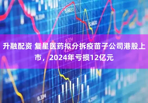 升融配资 复星医药拟分拆疫苗子公司港股上市，2024年亏损12亿元