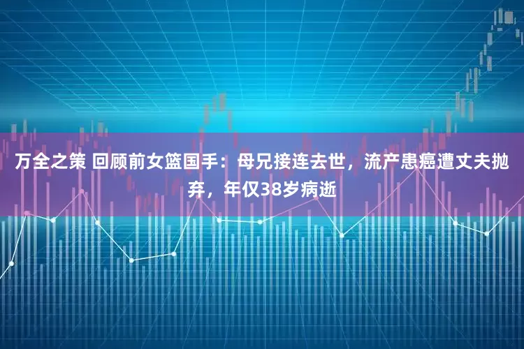万全之策 回顾前女篮国手：母兄接连去世，流产患癌遭丈夫抛弃，年仅38岁病逝