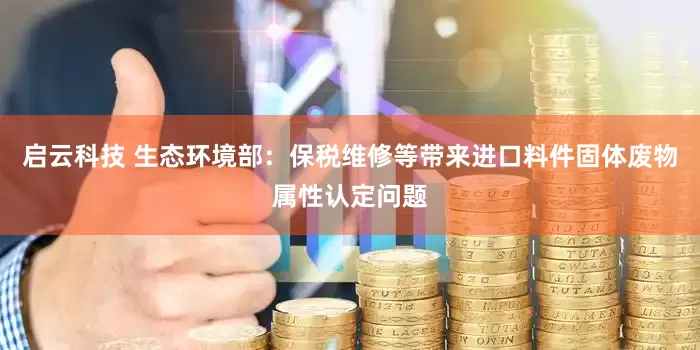 启云科技 生态环境部：保税维修等带来进口料件固体废物属性认定问题
