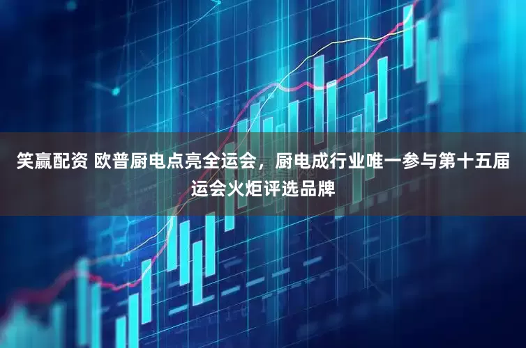 笑赢配资 欧普厨电点亮全运会，厨电成行业唯一参与第十五届运会火炬评选品牌