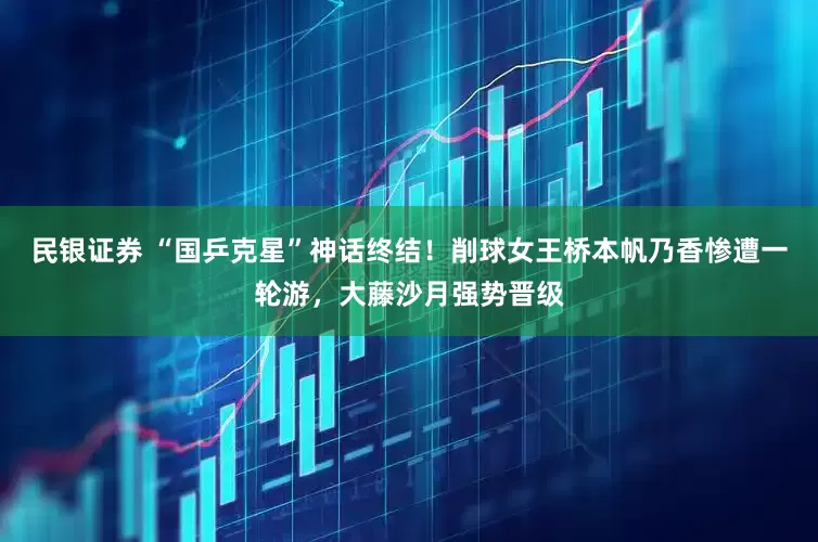 民银证券 “国乒克星”神话终结！削球女王桥本帆乃香惨遭一轮游，大藤沙月强势晋级