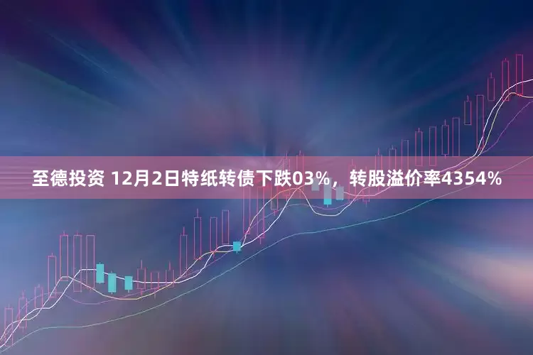 至德投资 12月2日特纸转债下跌03%，转股溢价率4354%