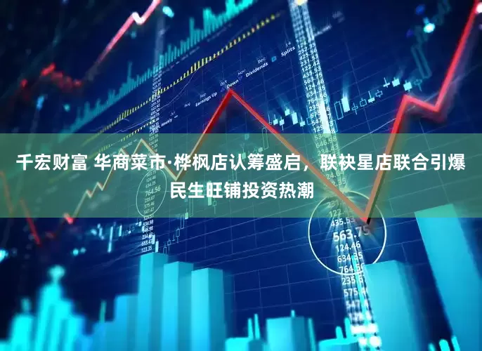 千宏财富 华商菜市·桦枫店认筹盛启，联袂星店联合引爆民生旺铺投资热潮